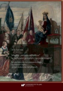 Okładka: Między „sensus catholicus" a „uchrześcijanionym nacjonalizmem”. Sztuka Kościoła rzymskokatolickiego na Górnym Śląsku wobec dyskursów narodowych