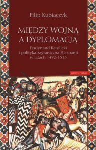 Okładka: Między wojną a dyplomacją. Ferdynand Katolicki i polityka zagraniczna Hiszpanii w latach 1492-1516