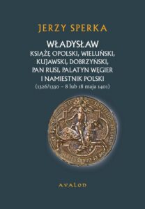 Okładka: Władysław Książe Opolski, Wieluński, Kujawski, Dobrzyński, Pan Rusi, Palatyn Węgier i namiestnik Polski. 1326/1330 - 8 lub 18 maja 1401