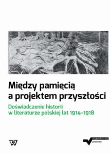 Okładka: Między pamięcią a projektem przyszłości. Doświadczenie historii w literaturze polskiej lat 1914-1918
