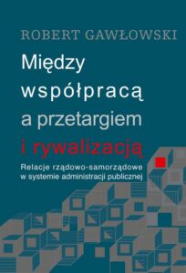 Okładka: Między współpracą a przetargiem i rywalizacją. Relacje rządowo-samorządowe w systemie administracji publicznej. Relacje rządowo-samorządowe w systemie administracji publicznej