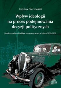 Okładka: Wpływ ideologii na proces podejmowania decyzji politycznych.. Studium polskiej polityki motoryzacyjnej w latach 1935-1939