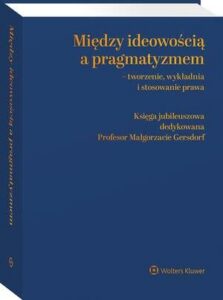 Okładka: Między ideowością a pragmatyzmem - tworzenie, wykładnia i stosowanie prawa. Księga Jubileuszowa dedykowana Profesor Małgorzacie Gersdorf