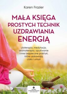 Okładka: Mała księga prostych technik uzdrawiania energią. Litoterapia, medytacja, aromaterapia, reiki, opukiwanie i inne bezpieczne praktyki, które uzdrawiają ciało i umysł